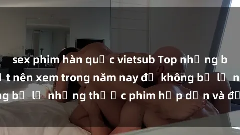 sex phim hàn quốc vietsub Top những bộ phim sex hay nhất nên xem trong năm nay để không bỏ lỡ những thước phim hấp dẫn và đầy kịch tính.