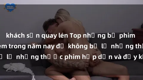 khách sạn quay lén Top những bộ phim sex hay nhất nên xem trong năm nay để không bỏ lỡ những thước phim hấp dẫn và đầy kịch tính.