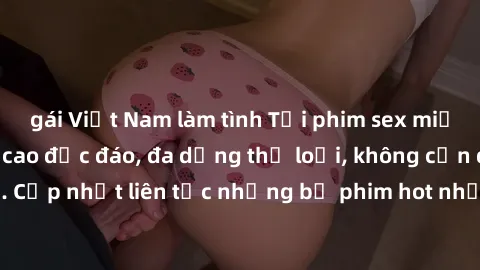 gái Việt Nam làm tình Tải phim sex miễn phí chất lượng cao độc đáo, đa dạng thể loại, không cần đăng ký tài khoản. Cập nhật liên tục những bộ phim hot nhất trên thị trường. Sự lựa chọn hàng đầu cho ng