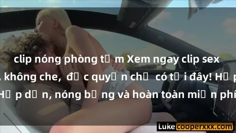 clip nóng phòng tắm Xem ngay clip sex không che cực hot, không che,  độc quyền chỉ có tại đây! Hấp dẫn, nóng bỏng và hoàn toàn miễn phí, không thể bỏ qua!
