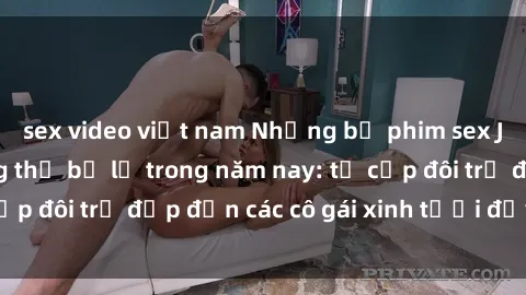 sex video việt nam Những bộ phim sex JAV hot nhất không thể bỏ lỡ trong năm nay: từ cặp đôi trẻ đẹp đến các cô gái xinh tươi đầy sức hút.
