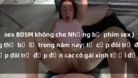 sex BDSM không che Những bộ phim sex JAV hot nhất không thể bỏ lỡ trong năm nay: từ cặp đôi trẻ đẹp đến các cô gái xinh tươi đầy sức hút.