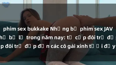 phim sex bukkake Những bộ phim sex JAV hot nhất không thể bỏ lỡ trong năm nay: từ cặp đôi trẻ đẹp đến các cô gái xinh tươi đầy sức hút.