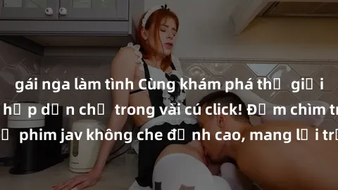 gái nga làm tình Cùng khám phá thế giới jav không che siêu hấp dẫn chỉ trong vài cú click! Đắm chìm trong những bộ phim jav không che đỉnh cao, mang lại trải nghiệm thú vị và đầy kích thích.