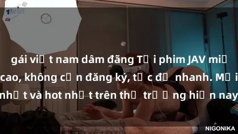 gái việt nam dâm đãng Tải phim JAV miễn phí chất lượng cao, không cần đăng ký, tốc độ nhanh. Mới nhất và hot nhất trên thị trường hiện nay, cập nhật hàng ngày.