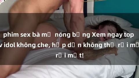 phim sex bà mẹ nóng bỏng Xem ngay top jav idol không che, hấp dẫn không thể rời mắt!