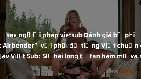 sex người pháp vietsub Đánh giá bộ phim “Avatar: The Last Airbender” với phụ đề tiếng Việt chuẩn chỉnh từ nhóm Jav Việt Sub: Sự hài lòng từ fan hâm mộ và những điểm đáng chú ý trong bộ phim.