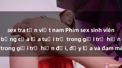 sex tra tấn việt nam Phim sex sinh viên: Câu chuyện nóng bỏng của lứa tuổi trẻ trong giới trẻ hiện đại, đầy lửa và đam mê