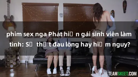phim sex nga Phát hiện gái sinh viên làm tình: Sự thật đau lòng hay hiểm nguy?