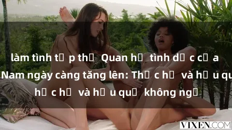 làm tình tập thể Quan hệ tình dục của nữ sinh Việt Nam ngày càng tăng lên: Thực hư và hậu quả không ngờ