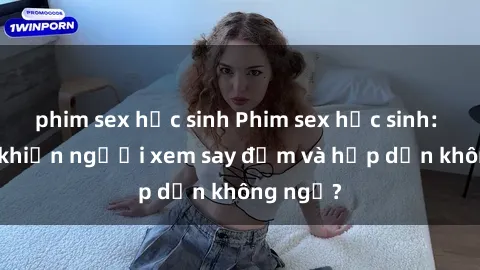 phim sex học sinh Phim sex học sinh: Điều gì khiến người xem say đắm và hấp dẫn không ngờ?