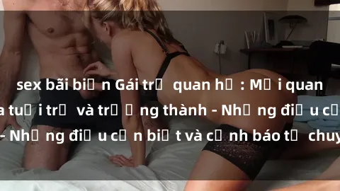 sex bãi biển Gái trẻ quan hệ: Mối quan hệ khác biệt giữa tuổi trẻ và trưởng thành - Những điều cần biết và cảnh báo từ chuyên gia