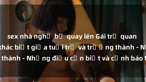 sex nhà nghỉ bị quay lén Gái trẻ quan hệ: Mối quan hệ khác biệt giữa tuổi trẻ và trưởng thành - Những điều cần biết và cảnh báo từ chuyên gia