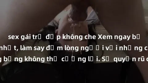 sex gái trẻ đẹp không che Xem ngay bộ phim sex milf hot nhất, làm say đắm lòng người với những cảnh nóng bỏng không thể cưỡng lại. Sự quyến rũ của MILF sẽ khiến bạn mãnh liệt!