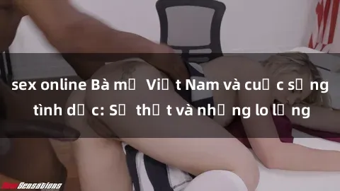 sex online Bà mẹ Việt Nam và cuộc sống tình dục: Sự thật và những lo lắng