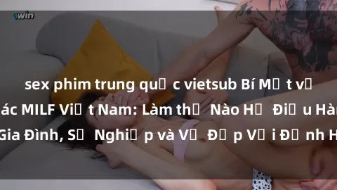 sex phim trung quốc vietsub Bí Mật về Cuộc Sống Của Các MILF Việt Nam: Làm thế Nào Họ Điều Hành Gia Đình, Sự Nghiệp và Vẻ Đẹp Với Định Hình Văn Hóa Đương Đại