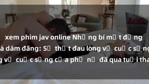 xem phim jav online Những bí mật đằng sau vẻ ngoài gái già dâm đãng: Sự thật đau lòng về cuộc sống của phụ nữ đã qua tuổi thanh xuân