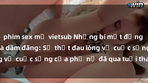 phim sex mỹ vietsub Những bí mật đằng sau vẻ ngoài gái già dâm đãng: Sự thật đau lòng về cuộc sống của phụ nữ đã qua tuổi thanh xuân