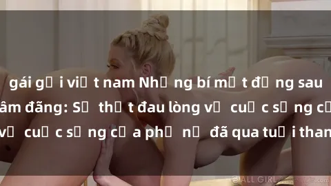 gái gọi việt nam Những bí mật đằng sau vẻ ngoài gái già dâm đãng: Sự thật đau lòng về cuộc sống của phụ nữ đã qua tuổi thanh xuân