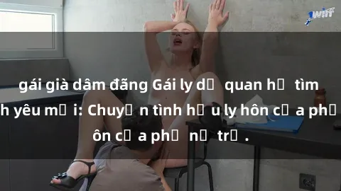 gái già dâm đãng Gái ly dị quan hệ tìm kiếm tình yêu mới: Chuyện tình hậu ly hôn của phụ nữ trẻ.
