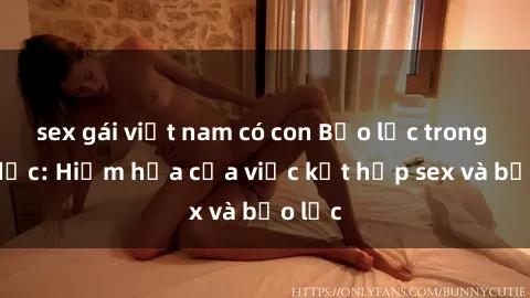 sex gái việt nam có con Bạo lực trong tình dục: Hiểm họa của việc kết hợp sex và bạo lực