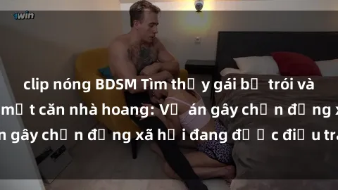 clip nóng BDSM Tìm thấy gái bị trói và bị hiếp dâm trong một căn nhà hoang: Vụ án gây chấn động xã hội đang được điều tra vào.
