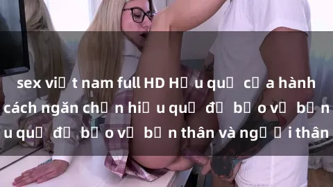 sex việt nam full HD Hậu quả của hành vi bạo dâm sex và cách ngăn chặn hiệu quả để bảo vệ bản thân và người thân