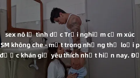 sex nô lệ tình dục Trải nghiệm cảm xúc thăng hoa với jav SM không che - một trong những thể loại phim người lớn được khán giả yêu thích nhất hiện nay. Đảm bảo đem lại sự hấp dẫn, kích thích tối đa cho