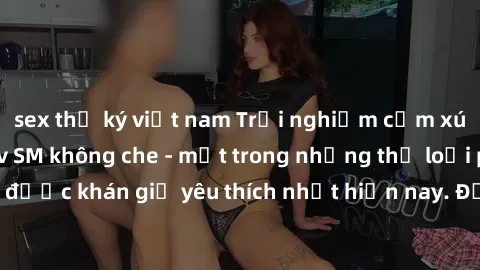 sex thư ký việt nam Trải nghiệm cảm xúc thăng hoa với jav SM không che - một trong những thể loại phim người lớn được khán giả yêu thích nhất hiện nay. Đảm bảo đem lại sự hấp dẫn, kích thích tối đa ch