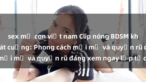 sex mẹ con việt nam Clip nóng BDSM khiến người xem phát cuồng: Phong cách mới mẻ và quyến rũ đáng xem ngay lập tức!