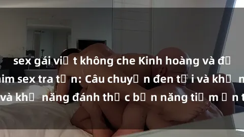sex gái việt không che Kinh hoàng và đầy kích thích với phim sex tra tấn: Câu chuyện đen tối và khả năng đánh thức bản năng tiềm ẩn trong con người
