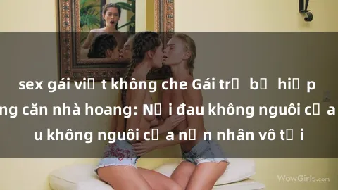 sex gái việt không che Gái trẻ bị hiếp dâm bạo lực trong căn nhà hoang: Nỗi đau không nguôi của nạn nhân vô tội