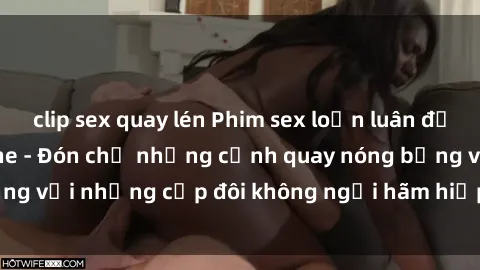 clip sex quay lén Phim sex loạn luân đầy kích thích không che - Đón chờ những cảnh quay nóng bỏng với những cặp đôi không ngại hãm hiếp gia đình trong lòng