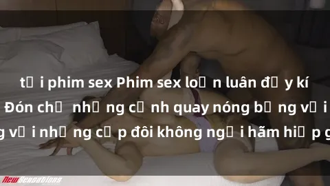 tải phim sex Phim sex loạn luân đầy kích thích không che - Đón chờ những cảnh quay nóng bỏng với những cặp đôi không ngại hãm hiếp gia đình trong lòng