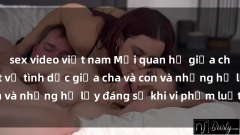sex video việt nam Mối quan hệ giữa cha và con: Sự thật về tình dục giữa cha và con và những hệ lụy đáng sợ khi vi phạm luật pháp.