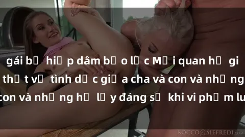 gái bị hiếp dâm bạo lực Mối quan hệ giữa cha và con: Sự thật về tình dục giữa cha và con và những hệ lụy đáng sợ khi vi phạm luật pháp.