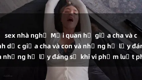 sex nhà nghỉ Mối quan hệ giữa cha và con: Sự thật về tình dục giữa cha và con và những hệ lụy đáng sợ khi vi phạm luật pháp.