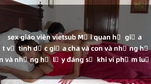 sex giáo viên vietsub Mối quan hệ giữa cha và con: Sự thật về tình dục giữa cha và con và những hệ lụy đáng sợ khi vi phạm luật pháp.