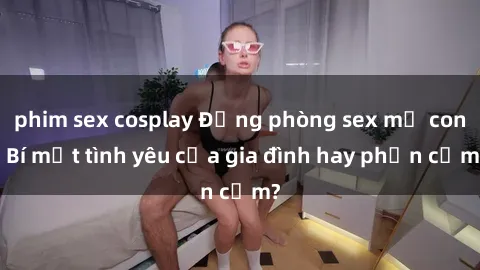 phim sex cosplay Động phòng sex mẹ con: Bí mật tình yêu của gia đình hay phản cảm?