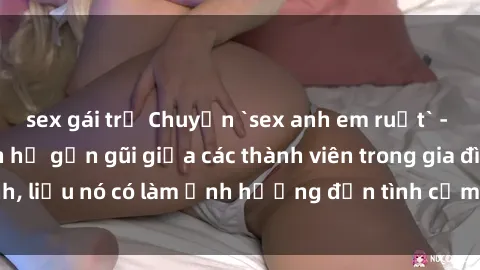 sex gái trẻ Chuyện `sex anh em ruột` - Đề cập đến quan hệ gần gũi giữa các thành viên trong gia đình, liệu nó có làm ảnh hưởng đến tình cảm gia đình hay không?