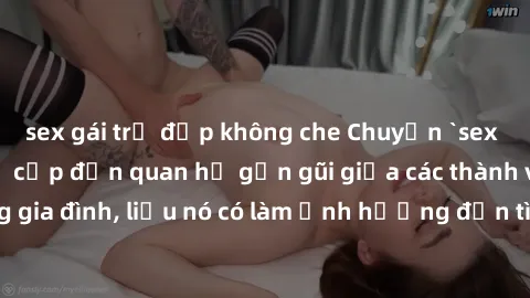 sex gái trẻ đẹp không che Chuyện `sex anh em ruột` - Đề cập đến quan hệ gần gũi giữa các thành viên trong gia đình, liệu nó có làm ảnh hưởng đến tình cảm gia đình hay không?