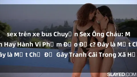 sex trên xe bus Chuyện Sex Ông Cháu: Mối Quan Hệ Gia Đình Hay Hành Vi Phạm Đạo Đức? Đây là Một Chủ Đề Gây Tranh Cãi Trong Xã Hội Hiện Nay.