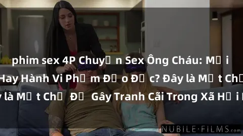 phim sex 4P Chuyện Sex Ông Cháu: Mối Quan Hệ Gia Đình Hay Hành Vi Phạm Đạo Đức? Đây là Một Chủ Đề Gây Tranh Cãi Trong Xã Hội Hiện Nay.