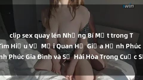 clip sex quay lén Những Bí Mật trong Tình Dục Gia Đình: Tìm Hiểu Về Mối Quan Hệ Giữa Hạnh Phúc Gia Đình và Sự Hài Hòa Trong Cuộc Sống Tình Dục