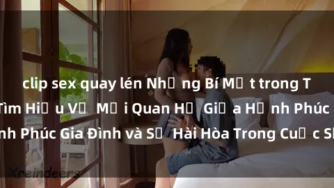 clip sex quay lén Những Bí Mật trong Tình Dục Gia Đình: Tìm Hiểu Về Mối Quan Hệ Giữa Hạnh Phúc Gia Đình và Sự Hài Hòa Trong Cuộc Sống Tình Dục