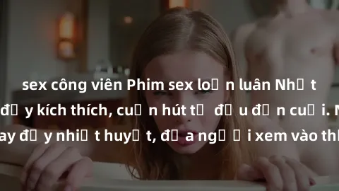 sex công viên Phim sex loạn luân Nhật Bản: Hành động đầy kích thích, cuốn hút từ đầu đến cuối. Những cảnh quay đầy nhiệt huyết, đưa người xem vào thế giới độc đáo của tình thân. Đừng bỏ lỡ!