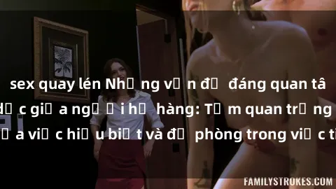 sex quay lén Những vấn đề đáng quan tâm về quan hệ tình dục giữa người họ hàng: Tầm quan trọng của việc hiểu biết và đề phòng trong việc tiếp xúc trong gia đình.