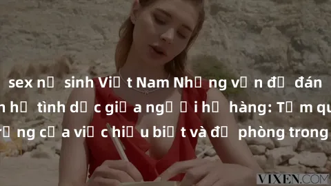sex nữ sinh Việt Nam Những vấn đề đáng quan tâm về quan hệ tình dục giữa người họ hàng: Tầm quan trọng của việc hiểu biết và đề phòng trong việc tiếp xúc trong gia đình.