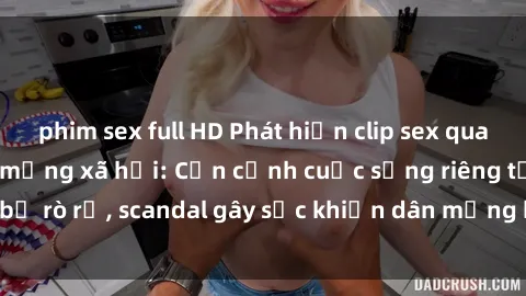 phim sex full HD Phát hiện clip sex quay lén hot nhất trên mạng xã hội: Cận cảnh cuộc sống riêng tư bị rò rỉ, scandal gây sốc khiến dân mạng không khỏi bàng hoàng