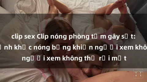 clip sex Clip nóng phòng tắm gây sốt: Cận cảnh khoảnh khắc nóng bỏng khiến người xem không thể rời mắt